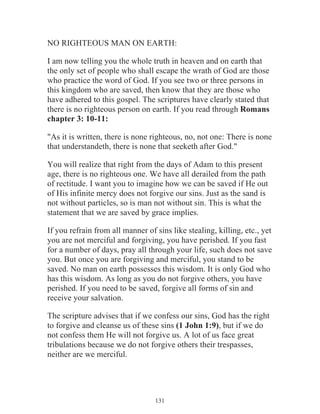 NO RIGHTEOUS MAN ON EARTH:
I am now telling you the whole truth in heaven and on earth that
the only set of people who shall escape the wrath of God are those
who practice the word of God. If you see two or three persons in
this kingdom who are saved, then know that they are those who
have adhered to this gospel. The scriptures have clearly stated that
there is no righteous person on earth. If you read through Romans
chapter 3: 10-11:
"As it is written, there is none righteous, no, not one: There is none
that understandeth, there is none that seeketh after God."
You will realize that right from the days of Adam to this present
age, there is no righteous one. We have all derailed from the path
of rectitude. I want you to imagine how we can be saved if He out
of His infinite mercy does not forgive our sins. Just as the sand is
not without particles, so is man not without sin. This is what the
statement that we are saved by grace implies.
If you refrain from all manner of sins like stealing, killing, etc., yet
you are not merciful and forgiving, you have perished. If you fast
for a number of days, pray all through your life, such does not save
you. But once you are forgiving and merciful, you stand to be
saved. No man on earth possesses this wisdom. It is only God who
has this wisdom. As long as you do not forgive others, you have
perished. If you need to be saved, forgive all forms of sin and
receive your salvation.
The scripture advises that if we confess our sins, God has the right
to forgive and cleanse us of these sins (1 John 1:9), but if we do
not confess them He will not forgive us. A lot of us face great
tribulations because we do not forgive others their trespasses,
neither are we merciful.

131

 