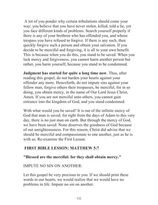 A lot of you ponder why certain tribulations should come your
way; you believe that you have never stolen, killed, told a lie, yet
you face different kinds of problems. Search yourself properly if
there is any of your brethren who has offended you, and whose
trespass you have refused to forgive. If there is any such, then
quickly forgive such a person and obtain your salvation. If you
decide to be merciful and forgiving, it is all to your own benefit.
This is because when you do this, you stand to be saved. When you
lack mercy and forgiveness, you cannot harm another person but
rather, you harm yourself, because you stand to be condemned.
Judgment has started for quite a long time now. Thus, after
reading this gospel, do not harden your hearts against your
offender any more. Henceforth, do not impute sins against your
fellow man, forgive others their trespasses, be merciful, for in so
doing, you obtain mercy, in the name of Our Lord Jesus Christ,
Amen. If you are not merciful unto others, you cannot gain
entrance into the kingdom of God, and you stand condemned.
With what would you be saved? It is out of the infinite mercy of
God that man is saved; for right from the days of Adam to this very
day, there is no just man on earth. But through the mercy of God,
we have been saved. None deserves the goodness of God because
of our unrighteousness. For this reason, Christ did advise that we
should be merciful and compassionate to one another, just as he is
with us. Re-examine the First Lesson.
FIRST BIBLE LESSON: MATTHEW 5:7
"Blessed are the merciful: for they shall obtain mercy."
IMPUTE NO SIN ON ANOTHER:
Let this gospel be very precious to you. If we should print these
words in our hearts, we would realize that we would have no
problems in life. Impute no sin on another.
132

 