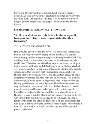 Staying in Brotherhood for a thousand and one days means
nothing. As long as you cannot practice the gospel, all your years
are to no avail. Opting out of this fold is of no benefit to you so
long as you do not practice the gospel. Re-examine the Second
Lesson.
SECOND BIBLE LESSON: MATTHEW 18:35
"So likewise shall my heavenly Father do also unto you, if ye
from your hearts forgive not everyone his brother their
trespasses."
THE KEY OF LIFE AND DEATH:
Brethren, the above reveals the key of life and death. Inasmuch as
you do not forgive or show mercy to one another, you cannot
obtain mercy, neither can your trespasses be forgiven by God. The
teaching, which you receive, can never be found anywhere, the
world over. Therefore, we should try to practice these teachings so
that it may be well with us. I did tell you about a Bishop who had
very many churches. I want to use this case to illustrate the earthly
situations so that you may really understand this gospel. The
Bishop married very many wives, and at a certain time, one of his
adherents committed adultery with one of his wives. The Bishop,
on discovery, vowed never to forgive the man. After a while, the
Bishop passed on to the world beyond. There he came across the
way that leads to heaven and hell. As a Bishop, he moved to the
gate of heaven, and he was told to go to hell. He introduced
himself as a Bishop but he was told that he was not fit to be a
Bishop. He was reminded of how he was unforgiving on earth. He
was further told that if he so desired to go to heaven, he should
return to the earth and settle all problems with his adversaries. He
was given a period of twenty-one days (three weeks) to accomplish
that task, after which he would return to the world beyond and
proceed to heaven.

135

 