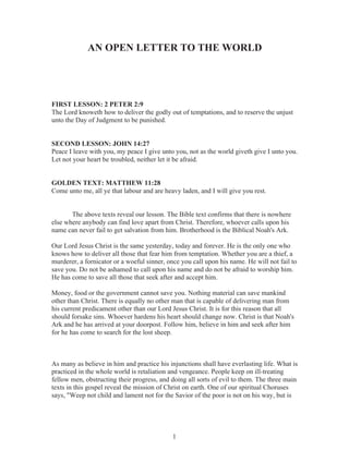 AN OPEN LETTER TO THE WORLD

FIRST LESSON: 2 PETER 2:9
The Lord knoweth how to deliver the godly out of temptations, and to reserve the unjust
unto the Day of Judgment to be punished.
SECOND LESSON: JOHN 14:27
Peace I leave with you, my peace I give unto you, not as the world giveth give I unto you.
Let not your heart be troubled, neither let it be afraid.
GOLDEN TEXT: MATTHEW 11:28
Come unto me, all ye that labour and are heavy laden, and I will give you rest.
The above texts reveal our lesson. The Bible text confirms that there is nowhere
else where anybody can find love apart from Christ. Therefore, whoever calls upon his
name can never fail to get salvation from him. Brotherhood is the Biblical Noah's Ark.
Our Lord Jesus Christ is the same yesterday, today and forever. He is the only one who
knows how to deliver all those that fear him from temptation. Whether you are a thief, a
murderer, a fornicator or a woeful sinner, once you call upon his name. He will not fail to
save you. Do not be ashamed to call upon his name and do not be afraid to worship him.
He has come to save all those that seek after and accept him.
Money, food or the government cannot save you. Nothing material can save mankind
other than Christ. There is equally no other man that is capable of delivering man from
his current predicament other than our Lord Jesus Christ. It is for this reason that all
should forsake sins. Whoever hardens his heart should change now. Christ is that Noah's
Ark and he has arrived at your doorpost. Follow him, believe in him and seek after him
for he has come to search for the lost sheep.

As many as believe in him and practice his injunctions shall have everlasting life. What is
practiced in the whole world is retaliation and vengeance. People keep on ill-treating
fellow men, obstructing their progress, and doing all sorts of evil to them. The three main
texts in this gospel reveal the mission of Christ on earth. One of our spiritual Choruses
says, "Weep not child and lament not for the Savior of the poor is not on his way, but is

1

 