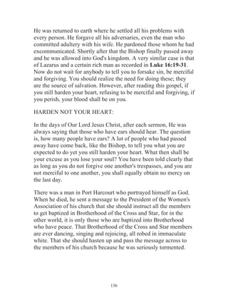 He was returned to earth where he settled all his problems with
every person. He forgave all his adversaries, even the man who
committed adultery with his wife. He pardoned those whom he had
excommunicated. Shortly after that the Bishop finally passed away
and he was allowed into God's kingdom. A very similar case is that
of Lazarus and a certain rich man as recorded in Luke 16:19-31.
Now do not wait for anybody to tell you to forsake sin, be merciful
and forgiving. You should realize the need for doing these; they
are the source of salvation. However, after reading this gospel, if
you still harden your heart, refusing to be merciful and forgiving, if
you perish, your blood shall be on you.
HARDEN NOT YOUR HEART:
In the days of Our Lord Jesus Christ, after each sermon, He was
always saying that those who have ears should hear. The question
is, how many people have ears? A lot of people who had passed
away have come back, like the Bishop, to tell you what you are
expected to do yet you still harden your heart. What then shall be
your excuse as you lose your soul? You have been told clearly that
as long as you do not forgive one another's trespasses, and you are
not merciful to one another, you shall equally obtain no mercy on
the last day.
There was a man in Port Harcourt who portrayed himself as God.
When he died, he sent a message to the President of the Women's
Association of his church that she should instruct all the members
to get baptized in Brotherhood of the Cross and Star, for in the
other world, it is only those who are baptized into Brotherhood
who have peace. That Brotherhood of the Cross and Star members
are ever dancing, singing and rejoicing, all robed in immaculate
white. That she should hasten up and pass the message across to
the members of his church because he was seriously tormented.

136

 