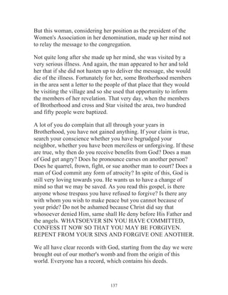 But this woman, considering her position as the president of the
Women's Association in her denomination, made up her mind not
to relay the message to the congregation.
Not quite long after she made up her mind, she was visited by a
very serious illness. And again, the man appeared to her and told
her that if she did not hasten up to deliver the message, she would
die of the illness. Fortunately for her, some Brotherhood members
in the area sent a letter to the people of that place that they would
be visiting the village and so she used that opportunity to inform
the members of her revelation. That very day, when the members
of Brotherhood and cross and Star visited the area, two hundred
and fifty people were baptized.
A lot of you do complain that all through your years in
Brotherhood, you have not gained anything. If your claim is true,
search your conscience whether you have begrudged your
neighbor, whether you have been merciless or unforgiving. If these
are true, why then do you receive benefits from God? Does a man
of God get angry? Does he pronounce curses on another person?
Does he quarrel, frown, fight, or sue another man to court? Does a
man of God commit any form of atrocity? In spite of this, God is
still very loving towards you. He wants us to have a change of
mind so that we may be saved. As you read this gospel, is there
anyone whose trespass you have refused to forgive? Is there any
with whom you wish to make peace but you cannot because of
your pride? Do not be ashamed because Christ did say that
whosoever denied Him, same shall He deny before His Father and
the angels. WHATSOEVER SIN YOU HAVE COMMITTED,
CONFESS IT NOW SO THAT YOU MAY BE FORGIVEN.
REPENT FROM YOUR SINS AND FORGIVE ONE ANOTHER.
We all have clear records with God, starting from the day we were
brought out of our mother's womb and from the origin of this
world. Everyone has a record, which contains his deeds.

137

 