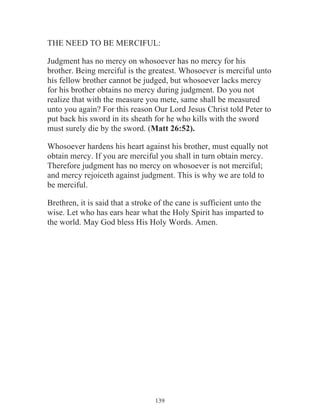 THE NEED TO BE MERCIFUL:
Judgment has no mercy on whosoever has no mercy for his
brother. Being merciful is the greatest. Whosoever is merciful unto
his fellow brother cannot be judged, but whosoever lacks mercy
for his brother obtains no mercy during judgment. Do you not
realize that with the measure you mete, same shall be measured
unto you again? For this reason Our Lord Jesus Christ told Peter to
put back his sword in its sheath for he who kills with the sword
must surely die by the sword. (Matt 26:52).
Whosoever hardens his heart against his brother, must equally not
obtain mercy. If you are merciful you shall in turn obtain mercy.
Therefore judgment has no mercy on whosoever is not merciful;
and mercy rejoiceth against judgment. This is why we are told to
be merciful.
Brethren, it is said that a stroke of the cane is sufficient unto the
wise. Let who has ears hear what the Holy Spirit has imparted to
the world. May God bless His Holy Words. Amen.

139

 