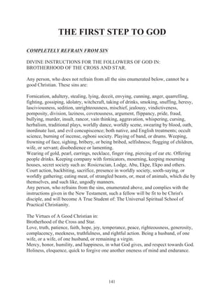 THE FIRST STEP TO GOD
COMPLETELY REFRAIN FROM SIN
DIVINE INSTRUCTIONS FOR THE FOLLOWERS OF GOD IN:
BROTHERHOOD OF THE CROSS AND STAR.
Any person, who does not refrain from all the sins enumerated below, cannot be a
good Christian. These sins are:
Fornication, adultery, stealing, lying, deceit, envying, cunning, anger, quarrelling,
fighting, gossiping, idolatry, witchcraft, taking of drinks, smoking, snuffing, heresy,
lasciviousness, sedition, unrighteousness, mischief, jealousy, vindictiveness,
pomposity, division, laziness, covetousness, argument, flippancy, pride, fraud,
bullying, murder, insult, rancor, vain thinking, aggravation, whispering, cursing,
herbalism, traditional plays, worldly dance, worldly scene, swearing by blood, oath,
inordinate lust, and evil concupiscence; both native, and English treatments; occult
science, burning of incense, ogboni society. Playing of band, or drums. Weeping,
frowning of face, sighing, bribery, or being bribed, selfishness; flogging of children,
wife, or servant; disobedience or lamenting.
Wearing of gold, pearl, earrings, necklace, finger ring, piercing of ear etc. Offering
people drinks. Keeping company with fornicators, mourning, keeping mourning
houses, secret society such as: Rosicrucian, Lodge, Abu, Ekpe, Ekpo and others.
Court action, backbiting, sacrifice, presence in worldly society, sooth-saying, or
worldly gathering; eating meat, of strangled beasts, or, meat of animals, which die by
themselves, and such like, ungodly manners.
Any person, who refrains from the sins, enumerated above, and complies with the
instructions given in the New Testament, such a fellow will be fit to be Christ's
disciple, and will become A True Student of: The Universal Spiritual School of
Practical Christianity.
The Virtues of A Good Christian in:
Brotherhood of the Cross and Star.
Love, truth, patience, faith, hope, joy, temperance, peace, righteousness, generosity,
complacency, meekness, truthfulness, and rightful action. Being a husband, of one
wife, or a wife, of one husband, or remaining a virgin.
Mercy, honor, humility, and happiness, in what God gives, and respect towards God.
Holiness, eloquence, quick to forgive one another oneness of mind and endurance.

141

 