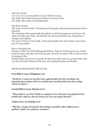 The Law of God
1st. Love: Love ye one another even as Christ loved you.
2nd. Faith: Have faith in the name of Our Lord Jesus Christ.
3rd. Hope: Have hope in God perpetually.
The Work of God.
The work of God includes: The hearing of the gospel, and putting into practice what is
preached.
The preaching of the gospel right through the world, being generous to the poor, the
saints, the lame, the widow, the afflicted, the distressed and the sick. Hospitality to
strangers and orphans.
The work of God is to have faith, in His only begotten Son, Jesus Christ, and to have
love for one another.
How to Worship God.
Paying of Tithe, Free Will Offering and Charity. Take all, God has given you, divide
it into ten parts, and offer unto God one part, out of the ten parts. This is what is meant
by paying of tithe.
Render thanks unto God, on account of what he has done unto you, giving freely what
you like unto God. Praying all the time, and singing his praises continually.
REFRAIN FROM EVERY BIT OF SIN.
First Bible Lesson: Philippians 3:13
"Brethren, I count not myself to have apprehended: but this one thing I do,
forgetting those things which are behind, and reaching forth unto those things
which are before."
Second Bible Lesson: Romans 6:1-2
"What shall we say then? Shall we continue in sin, that grace may abound? God
forbid. How shall we, that are dead to sin, live any longer therein?"
Golden Text: 1st Timothy 6:11
"But thou, O man of God, flee these things; and follow after righteousness,
godliness, faith, love, patience, meekness."

142

 