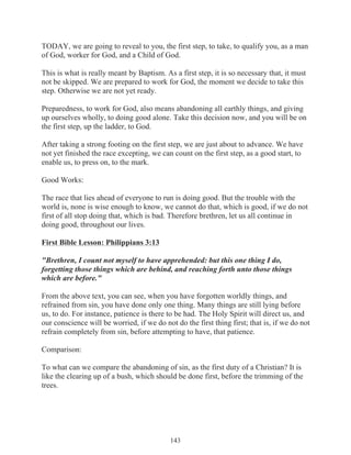 TODAY, we are going to reveal to you, the first step, to take, to qualify you, as a man
of God, worker for God, and a Child of God.
This is what is really meant by Baptism. As a first step, it is so necessary that, it must
not be skipped. We are prepared to work for God, the moment we decide to take this
step. Otherwise we are not yet ready.
Preparedness, to work for God, also means abandoning all earthly things, and giving
up ourselves wholly, to doing good alone. Take this decision now, and you will be on
the first step, up the ladder, to God.
After taking a strong footing on the first step, we are just about to advance. We have
not yet finished the race excepting, we can count on the first step, as a good start, to
enable us, to press on, to the mark.
Good Works:
The race that lies ahead of everyone to run is doing good. But the trouble with the
world is, none is wise enough to know, we cannot do that, which is good, if we do not
first of all stop doing that, which is bad. Therefore brethren, let us all continue in
doing good, throughout our lives.
First Bible Lesson: Philippians 3:13
"Brethren, I count not myself to have apprehended: but this one thing I do,
forgetting those things which are behind, and reaching forth unto those things
which are before."
From the above text, you can see, when you have forgotten worldly things, and
refrained from sin, you have done only one thing. Many things are still lying before
us, to do. For instance, patience is there to be had. The Holy Spirit will direct us, and
our conscience will be worried, if we do not do the first thing first; that is, if we do not
refrain completely from sin, before attempting to have, that patience.
Comparison:
To what can we compare the abandoning of sin, as the first duty of a Christian? It is
like the clearing up of a bush, which should be done first, before the trimming of the
trees.

143

 