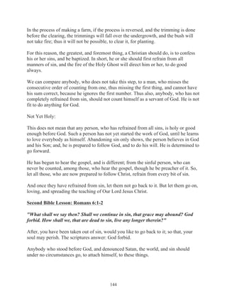 In the process of making a farm, if the process is reversed, and the trimming is done
before the clearing, the trimmings will fall over the undergrowth, and the bush will
not take fire; thus it will not be possible, to clear it, for planting.
For this reason, the greatest, and foremost thing, a Christian should do, is to confess
his or her sins, and be baptized. In short, he or she should first refrain from all
manners of sin, and the fire of the Holy Ghost will direct him or her, to do good
always.
We can compare anybody, who does not take this step, to a man, who misses the
consecutive order of counting from one, thus missing the first thing, and cannot have
his sum correct, because he ignores the first number. Thus also, anybody, who has not
completely refrained from sin, should not count himself as a servant of God. He is not
fit to do anything for God.
Not Yet Holy:
This does not mean that any person, who has refrained from all sins, is holy or good
enough before God. Such a person has not yet started the work of God, until he learns
to love everybody as himself. Abandoning sin only shows, the person believes in God
and his Son; and, he is prepared to follow God, and to do his will. He is determined to
go forward.
He has begun to hear the gospel, and is different; from the sinful person, who can
never be counted, among those, who hear the gospel, though he be preacher of it. So,
let all those, who are now prepared to follow Christ, refrain from every bit of sin.
And once they have refrained from sin, let them not go back to it. But let them go on,
loving, and spreading the teaching of Our Lord Jesus Christ.
Second Bible Lesson: Romans 6:1-2
"What shall we say then? Shall we continue in sin, that grace may abound? God
forbid. How shall we, that are dead to sin, live any longer therein?"
After, you have been taken out of sin, would you like to go back to it; so that, your
soul may perish. The scriptures answer: God forbid.
Anybody who stood before God, and denounced Satan, the world, and sin should
under no circumstances go, to attach himself, to these things.

144

 