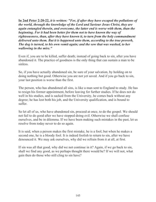 In 2nd Peter 2:20-22, it is written: "For, if after they have escaped the pollutions of
the world, through the knowledge of the Lord and Saviour Jesus Christ, they are
again entangled therein, and overcome, the latter end is worse with them, than the
beginning. For it had been better for them not to have known the way of
righteousness, than, after they have known it, to turn from the holy commandment
delivered unto them. But it is happened unto them, according to the true proverb,
The dog is turned, to his own vomit again; and the sow that was washed, to her
wallowing in the mire."
Even if, you are to be killed, suffer death; instead of going back to sin, after you have
abandoned it. The practice of goodness is the only thing that can sustain a man to be
sinless.
So, if you have actually abandoned sin, be sure of your salvation, by holding on to
doing nothing but good. Otherwise you are not yet saved. And if you go back to sin,
your last position is worse than the first.
The person, who has abandoned all sins, is like a man sent to England to study. He has
to resign his former appointment, before leaving for further studies. If he does not do
well in his studies, and is sacked from the University, he comes back without any
degree; he has lost both his job, and the University qualification, and is bound to
suffer.
So let all of us, who have abandoned sin, proceed at once, to do the gospel. We should
not fail to do good after we have stopped doing evil. Otherwise we shall confuse
ourselves, and be in dilemma. If we have been making such mistakes in the past, let us
resolve from today never to do so again.
It is said, when a person makes the first mistake, he is a fool; but when he makes a
second one, he is a bloody fool. It is indeed foolish to return to sin, after we have
denounced it. We may ask ourselves, why did we refrain from it at all, at first.
If sin was all that good, why did we not continue in it? Again, if we go back to sin,
shall we find any good, as we perhaps thought there would be? If we will not, what
gain then do those who still cling to sin have?

145

 