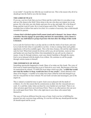 in our midst". Except the tree falls the axe would not rest. This is the reason why all of us
should get into the field to save the lost sheep.
THE LORD OF PEACE
If you say, you love God, that you love Christ and the world, then it is you place to go
and save the sheep in the field. Christ alone is the one who does not impute sin on any
person. He is the only one who thinks and cares for us day and night. He is the King of
Kings and the Lord of Lords. He is Lord of peace and of life. Therefore, we have to
resemble him to follow him and to love him. It is a matter of necessity, that a child should
resemble his parents.
A house that is divided against itself cannot stand and is doomed. Any house where
a member therein engages in quarreling and lusts for materialism, such a house is
doomed. Any individual or group of persons who lust after the things of this world
is doomed.
Let us seek for God now that is yet day and do so with the whole of our heart, and soul.
Let us look for him when it is possible to see him. A time is coming when such golden
opportunity will not be available again. This is the time of peace, life and the right time to
seek for God. When God extends his divine call to you, do not hesitate, waste no time
and harden not your heart but follow him immediately he can call you by whatever
means, it may be through sickness, court case, hatred, hardship or through the enemy.
God is never pleased with the death of an evildoer. He continues to call his people
through various means to himself.
THE EXPERIENCE OF JONAH
Something spectacular happened to Jonah. Many of us today are like Jonah. The voice of
God went to Jonah instructing him to go to Nineveh to save souls. But because of his lust
for materialism he refused. To fulfill the local adage which says that, "a child that would
not want the mother to sleep, would also have to stay awake". Jonah obtained a fair
share of his bargain. A number of us today have been called by God and charged to go
into his vineyard but we have refused. We are God's servants and messengers, just as the
angels do.
This is indeed a wonderful time in spirit. God is never pleased with the death of
evildoers. It is for this reason that he commissions us daily into the vineyard and save
souls. It is said that, today when you hear his voice harden not your heart. There is no
other salvation apart from our Lord Jesus Christ. There is no other person who can save
the world apart from Christ. This is the right time to save those who cannot help
themselves.
The ways of God are different from the ways of man. God is not lax in fulfilling his
promise but only exercises long suffering. It is not his will that any should perish but that
all should repent and be saved.

2

 