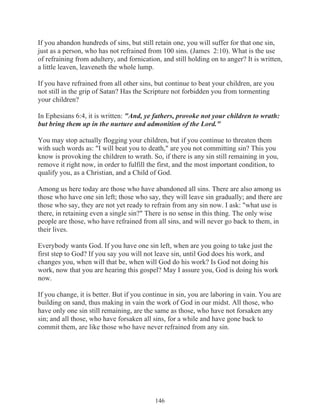 If you abandon hundreds of sins, but still retain one, you will suffer for that one sin,
just as a person, who has not refrained from 100 sins. (James 2:10). What is the use
of refraining from adultery, and fornication, and still holding on to anger? It is written,
a little leaven, leaveneth the whole lump.
If you have refrained from all other sins, but continue to beat your children, are you
not still in the grip of Satan? Has the Scripture not forbidden you from tormenting
your children?
In Ephesians 6:4, it is written: "And, ye fathers, provoke not your children to wrath:
but bring them up in the nurture and admonition of the Lord."
You may stop actually flogging your children, but if you continue to threaten them
with such words as: "I will beat you to death," are you not committing sin? This you
know is provoking the children to wrath. So, if there is any sin still remaining in you,
remove it right now, in order to fulfill the first, and the most important condition, to
qualify you, as a Christian, and a Child of God.
Among us here today are those who have abandoned all sins. There are also among us
those who have one sin left; those who say, they will leave sin gradually; and there are
those who say, they are not yet ready to refrain from any sin now. I ask: "what use is
there, in retaining even a single sin?" There is no sense in this thing. The only wise
people are those, who have refrained from all sins, and will never go back to them, in
their lives.
Everybody wants God. If you have one sin left, when are you going to take just the
first step to God? If you say you will not leave sin, until God does his work, and
changes you, when will that be, when will God do his work? Is God not doing his
work, now that you are hearing this gospel? May I assure you, God is doing his work
now.
If you change, it is better. But if you continue in sin, you are laboring in vain. You are
building on sand, thus making in vain the work of God in our midst. All those, who
have only one sin still remaining, are the same as those, who have not forsaken any
sin; and all those, who have forsaken all sins, for a while and have gone back to
commit them, are like those who have never refrained from any sin.

146

 