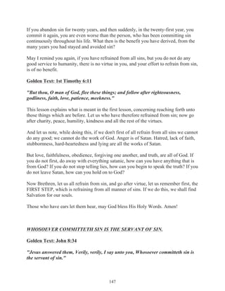 If you abandon sin for twenty years, and then suddenly, in the twenty-first year, you
commit it again, you are even worse than the person, who has been committing sin
continuously throughout his life. What then is the benefit you have derived, from the
many years you had stayed and avoided sin?
May I remind you again, if you have refrained from all sins, but you do not do any
good service to humanity, there is no virtue in you, and your effort to refrain from sin,
is of no benefit.
Golden Text: 1st Timothy 6:11
"But thou, O man of God, flee these things; and follow after righteousness,
godliness, faith, love, patience, meekness."
This lesson explains what is meant in the first lesson, concerning reaching forth unto
those things which are before. Let us who have therefore refrained from sin; now go
after charity, peace, humility, kindness and all the rest of the virtues.
And let us note, while doing this, if we don't first of all refrain from all sins we cannot
do any good; we cannot do the work of God. Anger is of Satan. Hatred, lack of faith,
stubbornness, hard-heartedness and lying are all the works of Satan.
But love, faithfulness, obedience, forgiving one another, and truth, are all of God. If
you do not first, do away with everything satanic, how can you have anything that is
from God? If you do not stop telling lies, how can you begin to speak the truth? If you
do not leave Satan, how can you hold on to God?
Now Brethren, let us all refrain from sin, and go after virtue, let us remember first, the
FIRST STEP, which is refraining from all manner of sins. If we do this, we shall find
Salvation for our souls.
Those who have ears let them hear, may God bless His Holy Words. Amen!

WHOSOEVER COMMITTETH SIN IS THE SERVANT OF SIN.
Golden Text: John 8:34
"Jesus answered them, Verily, verily, I say unto you, Whosoever committeth sin is
the servant of sin."

147

 