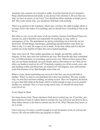 Anybody who commits sin is bound to suffer. Even the least bit of sin is bound to
bring untold punishment and death, to any person who commits it. Do you then see
why, we have no peace, in our lives? You should not allow anybody to tempt you to
fall. This is the reason why, you should not find fault with anybody.
There is no portion in the scriptures, which says, you have the right to judge others or
revenge. God is the maker of everything, and we should leave everything to him to do
for us.
But when we sin, we are the cause of all our troubles, because God Himself does not
commit sin, and is therefore not responsible for anything we may suffer in
consequence of sin. The punishment we get by committing sin is from the sin not
from God. All bad things, bad dreams, quarrelling and discomfort come from sin.
That is why, it is said, the wages of sin is death. At the time Adam and Eve did not
commit sin in the Garden of Eden, they never lacked anything.
They were never ill. They neither quarreled, nor fought, nor did they suffer any
disgrace. In fact, they were not worried in any way. But from the day they committed
sin, evil followed them, in everything, and in every way. When we have known this,
why are our hearts hardened, our eyes closed, and we still remain in sin? Why do we
allow our hands to touch or do evil? If anybody commits sin, all his words, eyes, ears
and anything within and about him, are turned evil? All disgrace, tears and torments
reach him because of sin. Bad thoughts come from sin.
What is worst, about committing any sin at all is the fact; one sin giveth birth to
another. When we steal we are punished; but it does not end there. We may wonder
why, we who have not been stealing, are doing so now. Have we forgotten, the knock
we gave that little child on the head, which is sinful enough to urge us on to commit
another sin: stealing? This is a very strong reason why, we should run away from
every bit of sin.
Every Sinner Is Dead.
No sinner knows God. Those who know God, never commit any sin. If you like, give
them millions of naira to induce them to commit sin; you will never get them to do so.
They rather choose to die than to commit any bit of sin. Why? Because they know, to
sin is to die.
I have told you, if a man is careful enough to avoid all manner of sin, he will not die
forever. He will not suffer from any disgrace or illness.

148

 