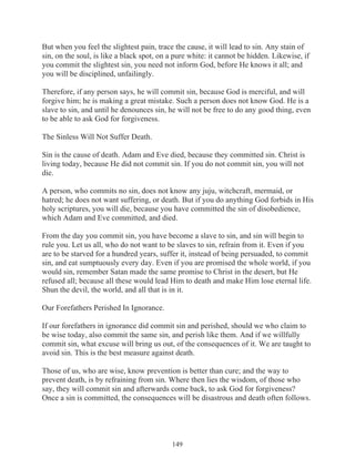 But when you feel the slightest pain, trace the cause, it will lead to sin. Any stain of
sin, on the soul, is like a black spot, on a pure white: it cannot be hidden. Likewise, if
you commit the slightest sin, you need not inform God, before He knows it all; and
you will be disciplined, unfailingly.
Therefore, if any person says, he will commit sin, because God is merciful, and will
forgive him; he is making a great mistake. Such a person does not know God. He is a
slave to sin, and until he denounces sin, he will not be free to do any good thing, even
to be able to ask God for forgiveness.
The Sinless Will Not Suffer Death.
Sin is the cause of death. Adam and Eve died, because they committed sin. Christ is
living today, because He did not commit sin. If you do not commit sin, you will not
die.
A person, who commits no sin, does not know any juju, witchcraft, mermaid, or
hatred; he does not want suffering, or death. But if you do anything God forbids in His
holy scriptures, you will die, because you have committed the sin of disobedience,
which Adam and Eve committed, and died.
From the day you commit sin, you have become a slave to sin, and sin will begin to
rule you. Let us all, who do not want to be slaves to sin, refrain from it. Even if you
are to be starved for a hundred years, suffer it, instead of being persuaded, to commit
sin, and eat sumptuously every day. Even if you are promised the whole world, if you
would sin, remember Satan made the same promise to Christ in the desert, but He
refused all; because all these would lead Him to death and make Him lose eternal life.
Shun the devil, the world, and all that is in it.
Our Forefathers Perished In Ignorance.
If our forefathers in ignorance did commit sin and perished, should we who claim to
be wise today, also commit the same sin, and perish like them. And if we willfully
commit sin, what excuse will bring us out, of the consequences of it. We are taught to
avoid sin. This is the best measure against death.
Those of us, who are wise, know prevention is better than cure; and the way to
prevent death, is by refraining from sin. Where then lies the wisdom, of those who
say, they will commit sin and afterwards come back, to ask God for forgiveness?
Once a sin is committed, the consequences will be disastrous and death often follows.

149

 
