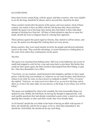 ILLUSTRATION:
Once there lived a certain King, with his queen, and three courtiers, who were eligible
to act for the king, should he be absent, and to succeed him, should he be dead.
These courtiers lusted after the person of the queen, and were jealous. Each of them
wanted, very much, to have an affair with her, but because they discovered how
faithful the queen was to her king; they feared, they had failed, in their individual
attempt of eliciting love from her. All three of them plotted to rape her or cause her
death, should she resist or disgrace them by refusing their approach.
Their jealousy against the queen raged so fiercely, they started to call her names, and
to say; the queen was disrespectful, looking down on every person.
Being courtiers, they were much trusted, loved by the people and allowed unlimited
access to the court. They used this advantage, to secure themselves a hiding place in
the court, from where they could pounce on the queen.
The Plot
The queen was returning from bathing alone. Half way to the bathroom, her escort of
maids had stopped to wait for her, to go and come back to join them. But before they
could see their queen again, the three courtiers had jumped from their hiding, to grip
her. Then they demanded a love affair:
"You know, we are courtiers, much honored in this kingdom, and that we have equal
power, with the king your husband, so, whatever we say must be done, and whosoever
refuses to do what we want, we have power to condemn to death?" "Yes, of course,"
she replied. "And now, we want you to love three of us, as you love the king, and to
allow us, to have the same right, on your person, as the king; if you refuse, you will be
killed."
The queen was maddened by what to her sounded, the most treasonable thing ever
spoken by man. Boldly she told them, by having the thought to approach her, with
such ignoble questions they had already committed a great crime: a moral sin, and for
opening their mouths, to utter such dirty words, they were already dead.
As for herself, should she ever think in her heart of having an affair with anyone of
them, she should die; and for her to agree, to do so, when they demanded it, she
should die. God forbid, she should not do any such thing.

150

 