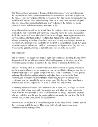 The three courtiers were greatly disappointed and disgraced. They wanted revenge.
So, they raised an alarm, and summoned the whole court and the whole kingdom to
the palace. There they explained to the people, how they had caught the queen, having
an affair with another man, and when they came up to catch them, the man escaped.
This was noised throughout the land, and everybody knew the penalty for such a
crime was death, and that the queen, was soon, to die.
Many blamed her for such an act, which from the evidence of the courtiers; the people
believed she had committed, and were very sorry, she was to die such a disgraceful
death. But the three friends who plotted it were very happy. Yet the queen was not in
any way ruffled. Her heart did not condemn her, because she had committed no
offense. According to the law of the land, there was nothing remaining to prevent her
execution. The courtiers were trusted to say the truth in the evidence, which they gave
against the queen, and no other evidence was needed to disprove what they had said.
Whatever the queen had to say to defend herself was not to be listened to.
The Execution:
The execution of the queen was fixed at eight o'clock the next morning. So, the people
dispersed with the awful impression of what had happened. In the night one of the
prominent young men had a dream of the true nature of the case, for the queen.
The next morning when all assembled to watch her execution, the young man cried
out, he would not bear to see an innocent person executed before his eyes, and that he
had the other side of the "queen-caught-with-man" story to tell them. He was granted
audience. He called the nobles privately and asked them to separate the three
courtiers, and then cross-examined them, one by one, to know their individual
versions of how they caught the queen, with a man. The three of them were kept at
distances that made it impossible for them to see or hear one another.
When they were called in and cross-examined one of them said, "I caught the queen
having an affair with a man, under the mango tree, and when we came running to
catch them the man escaped. He was taken aside still far away. The second courtier
who was called in said, he saw the queen and the man, under the pear tree; the third
courtier said, he saw them, under the coconut tree."
There was no collaboration in the evidence given by the three friends, and this proved,
they conspired to kill the queen. They were guilty of high treason, and were
condemned to die on the gallows.

151

 