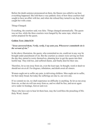 Before the death sentence pronounced on them, the Queen was called to say how
everything happened. She told them a very pathetic story of how these courtiers had
sought to have an affair with her, and when she refused they turned to say they had
caught her with a man.
Things Changed:
Everything, the courtiers said, was false. Things changed automatically. The queen
was set free, while the three courtiers were hanged by the same rope, which was
earlier prepared for the queen.
Golden Text: John 8:34
"Jesus answered them, Verily, verily, I say unto you, Whosoever committeth sin is
the servant of sin."
In the above illustration, the queen, who committed no sin, could not in any way be
brought under punishment of sin. But the courtiers as sinners were serving sin from
the day they started to worry themselves, planning how to get the queen into their
lustful trap. They told lies, and suffered shame, and finally died for their sins.
Therefore, let us run away from sin, even the least type. In thought, word or deed we
should not sin at all. For disgrace, tribulation, and death await all sinners.
Women ought not to suffer any pain, in delivering children. Men ought not to suffer,
for their daily bread, but today the sufferings are due to, our own sins.
If we commit no sin, we shall experience no difficulty in anything. So let us run away
from sin, so that sin will run away from us, and we shall be free, and never again
serve under its bondage, forever and ever.
Those who have ears to hear let them hear, may the Lord bless the preaching of His
Holy Word. Amen!

152

 