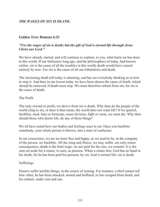 THE WAGES OF SIN IS DEATH.

Golden Text: Romans 6:23
"For the wages of sin is death; but the gift of God is eternal life through Jesus
Christ our Lord."
We have already started, and will continue to explain, to you, what harm sin has done
to this world. If our forbearers long ago, and the philosophers of today, had known
earlier, sin is the cause of all the troubles in this world, death would have ceased
entirely by now. For sin is the cause of all our tribulations and death.
The increasing death toll today is alarming, and has set everybody thinking as to how
to stop it. And here in our lesson today we have been shown the cause of death, which
should be removed, if death must stop. We must therefore refrain from sin, for sin is
the cause of death.
The Profit
The only reward or profit, we derive from sin is death. Why then do the people of the
world cling to sin, or does it then mean, the world does not want life? If we quarrel,
backbite, steal, hate or fornicate, cause division, fight or curse, we must die. Why then
should those who desire life, do any of these things?
We all have noted how our bodies and feelings react to sin. Once you backbite
somebody, your whole person is thrown, into a state of confusion.
In our conscience, we are no more free and happy, as we used to be, in the company
of the person, we backbite. All the sting and illness, we may suffer, are only minor
consequences, death is the final wage, we are paid for the sins, we commit. It is the
sum set aside for a sinner, to earn, as pension. When a sinner dies, God has no hand in
his death, for he has been paid his pension, by sin. God is eternal life; sin is death.
Sufferings
Sinners suffer terrible things, in the course of sinning. For instance, a thief cannot tell
how often, he has been attacked, stoned and buffeted; or has escaped from death, and
his ordeals, under rain and sun.

153

 