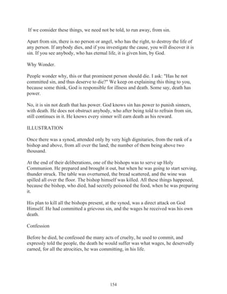 If we consider these things, we need not be told, to run away, from sin.
Apart from sin, there is no person or angel, who has the right, to destroy the life of
any person. If anybody dies, and if you investigate the cause, you will discover it is
sin. If you see anybody, who has eternal life, it is given him, by God.
Why Wonder.
People wonder why, this or that prominent person should die. I ask: "Has he not
committed sin, and thus deserve to die?" We keep on explaining this thing to you,
because some think, God is responsible for illness and death. Some say, death has
power.
No, it is sin not death that has power. God knows sin has power to punish sinners,
with death. He does not obstruct anybody, who after being told to refrain from sin,
still continues in it. He knows every sinner will earn death as his reward.
ILLUSTRATION
Once there was a synod, attended only by very high dignitaries, from the rank of a
bishop and above, from all over the land; the number of them being above two
thousand.
At the end of their deliberations, one of the bishops was to serve up Holy
Communion. He prepared and brought it out, but when he was going to start serving,
thunder struck. The table was overturned, the bread scattered, and the wine was
spilled all over the floor. The bishop himself was killed. All these things happened,
because the bishop, who died, had secretly poisoned the food, when he was preparing
it.
His plan to kill all the bishops present, at the synod, was a direct attack on God
Himself. He had committed a grievous sin, and the wages he received was his own
death.
Confession
Before he died, he confessed the many acts of cruelty, he used to commit, and
expressly told the people, the death he would suffer was what wages, he deservedly
earned, for all the atrocities, he was committing, in his life.

154

 