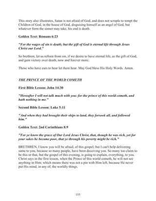 This story also illustrates, Satan is not afraid of God, and does not scruple to tempt the
Children of God, in the house of God, disguising himself as an angel of God, but
whatever form the sinner may take, his end is death.
Golden Text: Romans 6:23
"For the wages of sin is death; but the gift of God is eternal life through Jesus
Christ our Lord."
So brethren, let us refrain from sin, if we desire to have eternal life, as the gift of God,
and gain victory over death, now and forever more.
Those who have ears to hear let them hear. May God bless His Holy Words. Amen.
THE PRINCE OF THE WORLD COMETH
First Bible Lesson: John 14:30
"Hereafter I will not talk much with you: for the prince of this world cometh, and
hath nothing in me."
Second Bible Lesson: Luke 5:11
"And when they had brought their ships to land, they forsook all, and followed
him."
Golden Text: 2nd Corinthians 8:9
"For ye know the grace of Our Lord Jesus Christ, that, though he was rich, yet for
your sakes he became poor, that ye through his poverty might be rich."
BRETHREN, I know you will be afraid, of this gospel; but I can't help delivering
same to you, because so many people, have been deceiving you. So many too claim to
be this or that, but the gospel of this evening, is going to explain, everything, to you.
Christ says in the first lesson, when the Prince of this world cometh, he will not see
anything in Him; which means there was not a pin with Him left, because He never
put His mind, in any of, the worldly things.

155

 