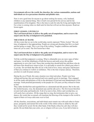 Governments all over the world, the churches, the various communities, nations and
individuals are in a precarious situation and pitiable state.
Now is not a good time for anyone to go about seeking for money, wife, husband,
children or any material thing. This is God's own period for his service and for the
manifestation of his kingdom. This is the time to seek for only the living and mighty God.
For a time is coming when we shall seek for him but will not see him anymore. Read our
lesson again
FIRST LESSON: 2 PETER 2:9
The Lord knoweth how to deliver the godly out of temptations, and to reserve the
unjust unto the Day of Judgment to be punished.
THE END IS AT HAND:
All the events that we see in the world today merely represent "Police Action" The real
time of judgment is fast approaching. People are crying and shouting that life is so hard
and the going so rough. This is yet a tip of the iceberg. Tougher conditions and harder
times are yet to come. The first lesson has it that:
The Lord knoweth how to deliver the godly out of temptation, and to reserve the
unjust unto the Day of Judgment to be punished:
Tell the world that judgment is coming. What is obtainable now are mere signs of labor
and pains. Let all the inhabitants of both the heaven and earth seizes this golden
opportunity to serve the Lord. Those that worship him should hold fast and those who do
not know him should now return to him. It is advisable to search for a black goat when it
is yet day. Do not think that after all, he is the God of love, mercy and grace and because
of that you continue to wallow in sinfulness. This is the time of peace and joy. Therefore,
you have to seek for peace and joy.
During the era of Noah, this same situation was what took place. People were busy
selling and buying; they got married and were equally given in marriage. They engaged
in all the trades and pleasures of life to the detriment of God and total abandonment of his
message. Noah preached persistently to the people for 120 years yet they refused to listen
to him.
They rather derided him and regarded him as a demented and idle person. But in the end,
the foolish became, wise, the demented sane and the idle active. The first lesson therefore
reveals God's plan and handiwork. If all of us turn to him, follow and worship him, we
will surely have salvation. All the songs that we sing, the testimonies that we give, our
dances, the words that we preach, all constitute the blowing of the trumpet to the world to
repent of their evil ways and come over to God.
All the churches, associations, and individuals must remain one with each other to foster
peace, prosperity and eternal life in the world. If the whites refuse to abide by this call
they would not be saved. On the other hand, if the blacks refuse his call, they will also
perish. Do not think that your color, sex or religion will save you, if you fail to listen to

3

 