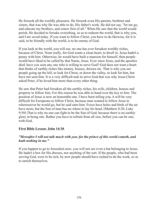 He forsook all the worldly pleasures. He forsook even His parents, brethren and
sisters, that was why He was able to do, His father's work. He did not say, "let me go,
and educate my brothers, and sisters first of all." When He saw that the world would
perish, He decided to forsake everything, so as to redeem the world, that is why you,
and I are saved today. If you want to follow Christ, you have to do likewise, for it is
said, to be friendly with the world, is to be enemy of God.
If you look at the world, you will see, no one has ever forsaken worldly riches,
because of Christ. None really, for God wants a clean heart, to dwell in. Jesus hadn't a
penny with him. Otherwise, he would have built a mansion for himself, then people
would have liked to be called by that Name, Jesus. Ever since Jesus, and the apostles
died, have you seen any one who is willing to serve God? God does not want a heart
that thinks of earthly riches like money, houses, dresses etc. That is why you see
people going up the hill, to look for Christ, or down the valley, to look for him, but
have not seen him. It is a very difficult task to serve God that was why Jesus Christ
asked Peter, if he loved him more than every other thing.
He saw that Peter had forsaken all the earthly riches, his wife, children, houses and
property to follow him. For this reason he was able to hand over the key to him. The
position of Jesus is now an honorable one. I have been telling you, it will be very
difficult for Europeans to follow Christ, because man wanted to follow Jesus to
wheresoever he would go, but he said unto him: Foxes have holes and birds of the air
have nests; but the Son of man has no where to lay his head. (Matthew 8:20, Luke
9:58) That is why no one can fight to be the Son of God, because there is no earthly
glory in being one. Rather you have to refrain from all sins, before you can be one,
with God.
First Bible Lesson: John 14:30
"Hereafter I will not talk much with you: for the prince of this world cometh, and
hath nothing in me."
If you happen to go to Jerusalem now, you will not see even a hut belonging to Jesus,
He hadn't a box for His dresses, nor anything of the sort. If the people, who had been
serving God, were to be rich, by now people should have rushed to do the work, so as
to enrich themselves.

156

 