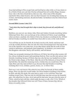 Jesus had nothing in Him except God, and God had no other child, so if one claims to
be a Child of God, now ask him if he has refrained from all worldly things, because
Jesus who is the Son of God did so; that was why, when some of His disciples
reported to Him, Judas Iscariot, who was their treasurer was lavishing their money on
women, and building mansions, He did not bother. So brethren to be the Child of God
means much.
Second Bible Lesson: Luke 5:11
"And when they had brought their ships to land, they forsook all, and followed
him."
Brethren, you can now see, James, John, Peter and Andrew forsook everything, before
following Christ. How can you then go, to be a follower of Christ, to get something
when you know, anybody who follows Christ, has forsaken everything he has. If Peter
did not forsake everything, he couldn't have been able to carry on the work of God.
You will bear me out, he forsook all, he had, even his wife, family and house and
even the worldly pleasures, that was why the work of God progressed. Paul and all the
rest of the Apostles were under him. It was after Peter's death that the work of God
started to deteriorate, and gradually died completely. So brethren, you cannot enter
this Kingdom with riches, but by self-sacrifice, and self-denial.
Today you see people claiming to be followers of Christ, but still go after women, tell
lies, always looking for good, and nourishing food etc. Peter was the only person who
forsook everything, because of Christ; that was why the key was handed over to him,
by Christ to take charge, of His flock. After the rest of the followers of Jesus Christ
had left Him, He asked the remaining twelve whether they too would leave Him. In
reply Peter said, they had nowhere to go, because they had forsaken everything
including their wives, children, parents, homes, etc. to follow Him.
Paul was a very rich lawyer. But when he was called, he forsook all these earthly
things. Peter was then the overall leader; for Christ handed everything to him before
he died, and after His death, He came back in spirit, to live with him. Peter had
nothing except Christ. That was why he told that lame man that sat near the beautiful
gate, who asked him for alms, silver and gold he had none, but gave him the name of
Christ, which he had with him, which made the man to walk. (Act 3:2-6). Which of
the disciples that followed Christ was rich? None of them, because they did not
believe in earthly riches.

157

 