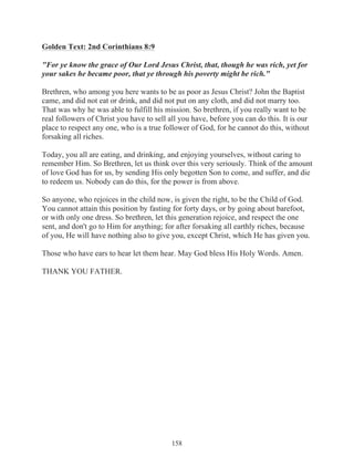 Golden Text: 2nd Corinthians 8:9
"For ye know the grace of Our Lord Jesus Christ, that, though he was rich, yet for
your sakes he became poor, that ye through his poverty might be rich."
Brethren, who among you here wants to be as poor as Jesus Christ? John the Baptist
came, and did not eat or drink, and did not put on any cloth, and did not marry too.
That was why he was able to fulfill his mission. So brethren, if you really want to be
real followers of Christ you have to sell all you have, before you can do this. It is our
place to respect any one, who is a true follower of God, for he cannot do this, without
forsaking all riches.
Today, you all are eating, and drinking, and enjoying yourselves, without caring to
remember Him. So Brethren, let us think over this very seriously. Think of the amount
of love God has for us, by sending His only begotten Son to come, and suffer, and die
to redeem us. Nobody can do this, for the power is from above.
So anyone, who rejoices in the child now, is given the right, to be the Child of God.
You cannot attain this position by fasting for forty days, or by going about barefoot,
or with only one dress. So brethren, let this generation rejoice, and respect the one
sent, and don't go to Him for anything; for after forsaking all earthly riches, because
of you, He will have nothing also to give you, except Christ, which He has given you.
Those who have ears to hear let them hear. May God bless His Holy Words. Amen.
THANK YOU FATHER.

158

 