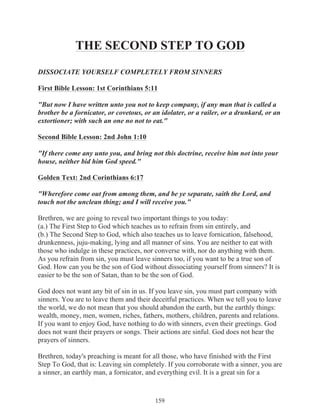 THE SECOND STEP TO GOD
DISSOCIATE YOURSELF COMPLETELY FROM SINNERS
First Bible Lesson: 1st Corinthians 5:11
"But now I have written unto you not to keep company, if any man that is called a
brother be a fornicator, or covetous, or an idolater, or a railer, or a drunkard, or an
extortioner; with such an one no not to eat."
Second Bible Lesson: 2nd John 1:10
"If there come any unto you, and bring not this doctrine, receive him not into your
house, neither bid him God speed."
Golden Text: 2nd Corinthians 6:17
"Wherefore come out from among them, and be ye separate, saith the Lord, and
touch not the unclean thing; and I will receive you."
Brethren, we are going to reveal two important things to you today:
(a.) The First Step to God which teaches us to refrain from sin entirely, and
(b.) The Second Step to God, which also teaches us to leave fornication, falsehood,
drunkenness, juju-making, lying and all manner of sins. You are neither to eat with
those who indulge in these practices, nor converse with, nor do anything with them.
As you refrain from sin, you must leave sinners too, if you want to be a true son of
God. How can you be the son of God without dissociating yourself from sinners? It is
easier to be the son of Satan, than to be the son of God.
God does not want any bit of sin in us. If you leave sin, you must part company with
sinners. You are to leave them and their deceitful practices. When we tell you to leave
the world, we do not mean that you should abandon the earth, but the earthly things:
wealth, money, men, women, riches, fathers, mothers, children, parents and relations.
If you want to enjoy God, have nothing to do with sinners, even their greetings. God
does not want their prayers or songs. Their actions are sinful. God does not hear the
prayers of sinners.
Brethren, today's preaching is meant for all those, who have finished with the First
Step To God, that is: Leaving sin completely. If you corroborate with a sinner, you are
a sinner, an earthly man, a fornicator, and everything evil. It is a great sin for a

159

 