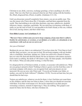 Christian to eat, drink, converse, exchange greetings, or have anything to do with a
sinner. That was why Paul was annoyed when he saw Peter eating with the Gentiles.
He, (Paul), disgraced him, (Peter), in public. (Galatians 2:11-14).
Until you dissociate yourself completely from sinners, you are an earthly man. This
was the reason why Christ chose His 12 disciples, and had them separated from the
world. They had nothing to do with false doctrines, juju men, unbelievers, doubtful
followers, money, cigarettes, and drinks. We too must have no business with them, if
really we are the sons of God. It is not possible to be God's friend, or His son, without
first of all, leaving sinners, and their sinful ways.
First Bible Lesson: 1st Corinthians 5: 11
"But now I have written unto you not to keep company, if any man that is called a
brother be a fornicator, or covetous, or an idolater, or a railer, or a drunkard, or an
extortioner; with such an one no not to eat."
Are you a Christian?
Brethren do you see, there is no subtraction? If you have done the "First Step to God,"
and this Step you know, you are near to God. Do not keep company with any brother
who is a backbiter, fornicator, idolater etc. Christ was said to be a friend of sinners,
but ever since He died and shed His blood, He has no business with sinners anymore.
God counts as nothing, the death of 100 sinners a day. He hates people, who backbite
His workers. What you take pride in doing, is what He hates.
It is disgraceful for a Christian to drink, or smoke, or associate with unbelievers. What
are you going to preach to them? Nothing in them is good, even the food they cook. If
you keep company with sinners, you sin against God; and your prayers are not
answered. Do you see now why Christ said: "if you do not forsake your father, or
mother, you can't be God's follower?" (Matthew 19:29). You do not hate him, but you
should hate his bad ways.
Traitors are unbelievers; whatever you do for them, is lost. God does not count them
as His children; and He does not listen to them. I stress that you should not associate
with them. Even their word means evil. Do not be surprised to see their prayers
worsening a sickness, instead of improving it. They are nothing. This gospel is not
meant for them, but for those, who have forsaken sin.

160

 