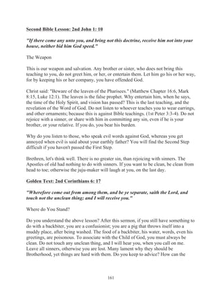 Second Bible Lesson: 2nd John 1: 10
"If there come any unto you, and bring not this doctrine, receive him not into your
house, neither bid him God speed."
The Weapon
This is our weapon and salvation. Any brother or sister, who does not bring this
teaching to you, do not greet him, or her, or entertain them. Let him go his or her way,
for by keeping his or her company, you have offended God.
Christ said: "Beware of the leaven of the Pharisees." (Matthew Chapter 16:6, Mark
8:15, Luke 12:1). The leaven is the false prophet. Why entertain him, when he says,
the time of the Holy Spirit, and vision has passed? This is the last teaching, and the
revelation of the Word of God. Do not listen to whoever teaches you to wear earrings,
and other ornaments; because this is against Bible teachings. (1st Peter 3:3-4). Do not
rejoice with a sinner, or share with him in committing any sin, even if he is your
brother, or your relative. If you do, you bear his burden.
Why do you listen to those, who speak evil words against God, whereas you get
annoyed when evil is said about your earthly father? You will find the Second Step
difficult if you haven't passed the First Step.
Brethren, let's think well. There is no greater sin, than rejoicing with sinners. The
Apostles of old had nothing to do with sinners. If you want to be clean, be clean from
head to toe; otherwise the juju-maker will laugh at you, on the last day.
Golden Text: 2nd Corinthians 6: 17
"Wherefore come out from among them, and be ye separate, saith the Lord, and
touch not the unclean thing; and I will receive you."
Where do You Stand?
Do you understand the above lesson? After this sermon, if you still have something to
do with a backbiter, you are a confusionist; you are a pig that throws itself into a
muddy place, after being washed. The food of a backbiter, his water, words, even his
greetings, are poisonous. To associate with the Child of God, you must always be
clean. Do not touch any unclean thing, and I will hear you, when you call on me.
Leave all sinners, otherwise you are lost. Many lament why they should be
Brotherhood, yet things are hard with them. Do you keep to advice? How can the

161

 