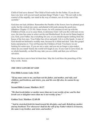 Child of God serve demon? The Child of God works for the Father. If you do not
leave sin, how will you not touch unclean things? Psalm 1 says: "Do not walk in the
counsel of the ungodly, nor stand in the way of sinners, nor sit in the seat of the
scornful."
God does not lack children. Remember the Parable of the Sower; how he planted good
seeds, but the wicked one came, and planted wild seeds among the good ones.
(Matthew Chapter 13:25-30). Satan swears, he will continue to mix up with the
Children of God, so as to cause them, to denounce God. I tell you this with tears in my
eyes, the time has come to select out the real Brotherhood. So do not let Satan laugh at
you. God, your Father, has everything for you; so you should require nothing from the
house of the lost ones. Your Father has silver and gold. Life is in His hands. A man of
God should not befriend a worldly man, because he is blind and deaf. Take this gospel
home and practice it. You will become the Children of God. You know we are
looking for saints now. If you are not a saint, and you are no longer a juju-maker,
where do you stand? Surely the world will laugh at you. If you want to serve God, do
so whole-heartedly, so that He may take you as a child, and then you will have
salvation.
Those who have ears to hear let them hear. May the Lord bless the preaching of His
holy words. Amen.
THE TRUE LOVERS OF GOD
First Bible Lesson: Luke 14:26
"If any man come to me, and hate not his father, and mother, and wife, and
children, and brethren, and sisters, yea, and his own life also, he cannot be my
disciple."
Second Bible Lesson: Matthew 10:37
"He that loveth father or mother more than me is not worthy of me: and he that
loveth son or daughter more than me is not worthy of me."
Golden Text: Matthew 12:49-50
"And he stretched forth his hand toward his disciples, and said, Behold my mother
and my brethren! For whosoever shall do the will of my Father which is in heaven,
the same is my brother, and sister, and mother."

162

 