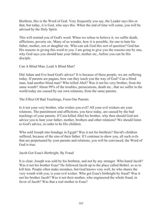 Brethren, this is the Word of God. Very frequently you say, the Leader says this or
that, but today, it is God, who says this. When the end of time will come, you will be
advised by the Holy Spirit.
This will remind you of God's word. When we refuse to believe it, we suffer death,
afflictions, poverty etc. Many of us wonder, how it is possible, for one to hate his
father, mother, son or daughter etc. Who can ask God this sort of question? God has
His reasons in giving this word to you. I am going to give you the reasons one by one,
why God says you should hate your father, mother etc., before you can be His
disciple.
Can A Blind Man, Lead A Blind Man?
Did Adam and Eve heed God's advice? It is because of these people, we are suffering
today. If parents are pagans, how can they teach you the way of God? Can a blind
man, lead another blind man? Who killed Abel? Was it not his very brother, from the
same womb? About 99% of the troubles, persecutions, death etc., that we suffer in the
world today are caused by our own relations, from the same parents.
The Effect Of Bad Teachings, From Our Parents
Is it not your very brother, who wishes you evil? All your evil wishers are your
relations. The punishment and afflictions, you have today, are caused by the bad
teachings of your parents. If Cain killed Abel his brother, why then should God not
advice you to hate your father, mother, brothers and other relations? We should listen
to God's advice, in order to be His children.
Who sold Joseph into bondage in Egypt? Was it not his brethren? David's children
suffered, because of the sins of their father. If I continue to show you, all such evils
that are perpetuated by your parents and relations, you will be convinced, the Word of
God is true.
Jacob Got Esau's Birthright, By Fraud
It is clear; Joseph was sold by his brethren, and not by any stranger. Who hated Jacob?
Was it not his brother Esau? He followed Jacob up to the place called Bethel, so as to
kill him. People often make mistakes, but God knows very well, he who shares the
very womb with you, is your evil wisher. Who got Esau's birthright by fraud? Was it
not his brother Jacob? Was it not their mother, who engineered the whole fraud, in
favor of Jacob? Was that a real mother to Esau?

163

 