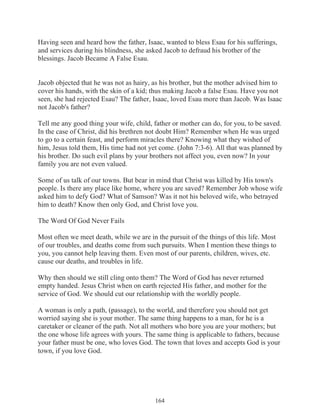 Having seen and heard how the father, Isaac, wanted to bless Esau for his sufferings,
and services during his blindness, she asked Jacob to defraud his brother of the
blessings. Jacob Became A False Esau.
Jacob objected that he was not as hairy, as his brother, but the mother advised him to
cover his hands, with the skin of a kid; thus making Jacob a false Esau. Have you not
seen, she had rejected Esau? The father, Isaac, loved Esau more than Jacob. Was Isaac
not Jacob's father?
Tell me any good thing your wife, child, father or mother can do, for you, to be saved.
In the case of Christ, did his brethren not doubt Him? Remember when He was urged
to go to a certain feast, and perform miracles there? Knowing what they wished of
him, Jesus told them, His time had not yet come. (John 7:3-6). All that was planned by
his brother. Do such evil plans by your brothers not affect you, even now? In your
family you are not even valued.
Some of us talk of our towns. But bear in mind that Christ was killed by His town's
people. Is there any place like home, where you are saved? Remember Job whose wife
asked him to defy God? What of Samson? Was it not his beloved wife, who betrayed
him to death? Know then only God, and Christ love you.
The Word Of God Never Fails
Most often we meet death, while we are in the pursuit of the things of this life. Most
of our troubles, and deaths come from such pursuits. When I mention these things to
you, you cannot help leaving them. Even most of our parents, children, wives, etc.
cause our deaths, and troubles in life.
Why then should we still cling onto them? The Word of God has never returned
empty handed. Jesus Christ when on earth rejected His father, and mother for the
service of God. We should cut our relationship with the worldly people.
A woman is only a path, (passage), to the world, and therefore you should not get
worried saying she is your mother. The same thing happens to a man, for he is a
caretaker or cleaner of the path. Not all mothers who bore you are your mothers; but
the one whose life agrees with yours. The same thing is applicable to fathers, because
your father must be one, who loves God. The town that loves and accepts God is your
town, if you love God.

164

 