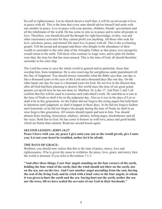 his call to righteousness. Let no church deceive itself that, it will be saved except it lives
in peace with all. This is the time that every man should advise himself and unite with
one another in peace. Live in peace with your parents, children, friends’ government and
all the inhabitants of the world. He has come to rule us in peace and to untie all people in
love. Therefore, you should discard the thought for right knowledge, rivalry, war and
other reactionary activities for they cannot profit you anything. All those who seek for
love, salvation, peace, and eternal life must live in peace with all. This is the everlasting
gospel. Tell the proud and arrogant and those who delight in the abundance of their
wealth to surrender to the ruler ship of the Almighty Father so that peace, love prosperity
would return to the earth. Tell those who continue to wage wars, and to plan for further
wars that, the time for that has since passed. This is the time of God; all should therefore
surrender to his ruler ship.
The Lord has come to save the whole world in general and in particular, those that
worship him, from temptation. He is also reserving the unrighteous under punishment till
the Day of Judgment. You should always remember what the Bible says that, one day is
like a thousand years in the eyes of the Lord and a thousand days like one day. On the
other hand, one day for men is a thousand years for God. Do not live in the illusion that,
after all God had been planning to destroy this world since the time of our great grand
parents yet up till now he has not done so. Matthew 24, Luke 17, 2nd Peter 2 and 3 all
confirm that fire will be used to examine each individual's work. He said that as it was in
the time of Noah so shall it be on the judgment day. Also as it was in the days of Lot so
shall it be in this generation. As the Father did not forgive the erring angels but held them
in detention until judgment, so shall it happen in these days. As he did not forgive Sodom
and Gomorrah: as he did not forgive the people during the time of Noah, he shall in no
wise forgive this generation. All sinners should repent and turn to him. You should
abstain from stealing, fornication, adultery, idolatry, killing anger, disobedience and all
the vices. Hold fast to God. He has come to bestow us with love, peace and good health,
which are better than raiment. Read our second lesson again.
SECOND LESSON: JOHN 14:27
Peace I leave with you, my peace I give unto you; not as the would giveth, give I unto
you; Let not your heart be troubled, nether let it be afraid.
THE DAYS OF GRACE:
Brethren, you should now realize that this is the time of peace, mercy, love and
righteousness. If he is given the cause to withdraw the peace, love, grace, and mercy then
the world is doomed. If you refer to Revelation 7:1-3
"And after these things, I saw four angels standing on the four corners of the earth,
holding the four wind of the earth, that the wind should not blow on the earth, nor
on the sea, nor on the tree. And I saw another angel ascending from the east, having
the seal of the living God; and he cried with a loud voice to the four angels, to whom
it was given to hurt the earth and the sea. Saying hurt not the earth, nether the sea
nor the trees, till we have sealed the servants of our God in their foreheads."

4

 