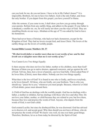 can you look for me, do you not know, I have to be in My Father's house?" It is
impossible, Brethren, for one to have two fathers. God is the only Father, and Jesus
the only brother. If you depart from this gospel, you have yourself to blame.
After the sermon, if you come to me, I shall show you how you go astray through
your parents. Refrain from any earthly thing, and adhere to the gospel. If your father is
a drunkard, a snuffer etc. etc, he will surely not show you the ways of God. They are
stumbling blocks on our ways. Abraham at the age of 75 was asked by God to leave
his hometown.
There had never been a Christian, who had ever had a hometown, except for the
Kingdom of God. They had no lovers except God, and Jesus Christ. The lovers of the
earthly things are the lovers of worldly people.
Second Bible Lesson: Matthew 10: 37
"He that loveth father or mother more than me is not worthy of me: and he that
loveth son or daughter more than me is not worthy of me."
You Cannot Love Two things Equally
Is there anyone who does not love his father, mother or his children, more than God?
Because of them you go to native doctors, approach sorcerers, and go against the will
of God. Tell me, then, how a lover of parents, can love God fully. Christ asked Peter if
he loves Him, (Christ), more than others. Nobody can love two things equally.
What then is the love of God? It is found in one who is Godly, and loves everybody,
as he loves himself. All those, who are Godly, are your brethren. That is why you
should say: "peace be to you," whenever you meet people. Because, wherever a Child
of God abides, peace must abound there.
A Child of God has no dealings with the worldly people. God has no dealings with a
father, a mother or children, but has dealings with those who love and obey Him. Do
not love your father, mother, or child because they are related to you; but love them,
because they love and practice the words of God. Anyone, who departs from the
words of God, is not God's child.
God created Lucifer, but since he disobeyed Him, he was disowned. God has advised
us to disown evil, and accept good. Why then should you not leave all those, who do
not practice the words of God? We know very well, no one ever hates good things.
Therefore, Brethren, let us as from today be directed by the Spirit of God.

166

 