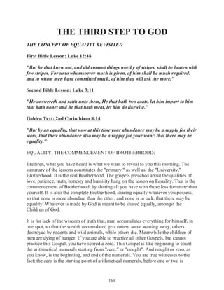 THE THIRD STEP TO GOD
THE CONCEPT OF EQUALITY REVISITED
First Bible Lesson: Luke 12:48
"But he that knew not, and did commit things worthy of stripes, shall be beaten with
few stripes. For unto whomsoever much is given, of him shall be much required:
and to whom men have committed much, of him they will ask the more."
Second Bible Lesson: Luke 3:11
"He answereth and saith unto them, He that hath two coats, let him impart to him
that hath none; and he that hath meat, let him do likewise."
Golden Text: 2nd Corinthians 8:14
"But by an equality, that now at this time your abundance may be a supply for their
want, that their abundance also may be a supply for your want: that there may be
equality."
EQUALITY, THE COMMENCEMENT OF BROTHERHOOD:
Brethren, what you have heard is what we want to reveal to you this morning. The
summary of the lessons constitutes the "primary," as well as, the "University,"
Brotherhood. It is the real Brotherhood. The gospels preached about the qualities of
love, patience, truth, honesty and humility hang on the lesson on Equality. That is the
commencement of Brotherhood, by sharing all you have with those less fortunate than
yourself. It is also the complete Brotherhood, sharing equally whatever you possess,
so that none is more abundant than the other, and none is in lack, that there may be
equality. Whatever is made by God is meant to be shared equally, amongst the
Children of God.
It is for lack of the wisdom of truth that, man accumulates everything for himself, in
one spot, so that the wealth accumulated gets rotten; some wasting away, others
destroyed by rodents and wild animals, while others die. Meanwhile the children of
men are dying of hunger. If you are able to practice all other Gospels, but cannot
practice this Gospel, you have scored a zero. This Gospel is like beginning to count
the arithmetical numerals starting from "zero," or "nought". And nought or zero, as
you know, is the beginning, and end of the numerals. You are true witnesses to the
fact; the zero is the starting point of arithmetical numerals, before one or two is

169

 