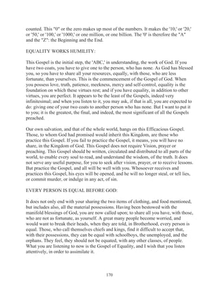 counted. This "0" or the zero makes up most of the numbers. It makes the '10,' or '20,'
or '50,' or '100,' or '1000,' or one million, or one billion. The '0' is therefore the "A"
and the "Z": the Beginning and the End.
EQUALITY WORKS HUMILITY:
This Gospel is the initial step, the 'ABC,' in understanding, the work of God. If you
have two coats, you have to give one to the person, who has none. As God has blessed
you, so you have to share all your resources, equally, with those, who are less
fortunate, than yourselves. This is the commencement of the Gospel of God. When
you possess love, truth, patience, meekness, mercy and self-control, equality is the
foundation on which these virtues rest; and if you have equality, in addition to other
virtues, you are perfect. It appears to be the least of the Gospels, indeed very
infinitesimal; and when you listen to it, you may ask, if that is all, you are expected to
do: giving one of your two coats to another person who has none. But I want to put it
to you; it is the greatest, the final, and indeed, the most significant of all the Gospels
preached.
Our own salvation, and that of the whole world, hangs on this Efficacious Gospel.
Those, to whom God had promised would inherit this Kingdom, are those who
practice this Gospel. If you fail to practice the Gospel, it means, you will have no
share, in the Kingdom of God. This Gospel does not require Vision, prayer or
preaching. This Gospel should be written, circulated and distributed to all parts of the
world, to enable every soul to read, and understand the wisdom, of the truth. It does
not serve any useful purpose, for you to seek after vision, prayer, or to receive lessons.
But practice the Gospel, and all will be well with you. Whosoever receives and
practices this Gospel, his eyes will be opened, and he will no longer steal, or tell lies,
or commit murder, or indulge in any act, of sin.
EVERY PERSON IS EQUAL BEFORE GOD:
It does not only end with your sharing the two items of clothing, and food mentioned,
but includes also, all the material possessions. Having been bestowed with the
manifold blessings of God, you are now called upon; to share all you have, with those,
who are not as fortunate, as yourself. A great many people become worried, and
would want to break their heads, when they are told, in Brotherhood, every person is
equal. Those, who call themselves chiefs and kings, find it difficult to accept that,
with their possessions, they can be equal with schoolboys, the unemployed, and the
orphans. They feel, they should not be equated, with any other classes, of people.
What you are listening to now is the Gospel of Equality, and I wish that you listen
attentively, in order to assimilate it.

170

 
