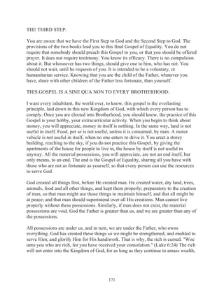 THE THIRD STEP:
You are aware that we have the First Step to God and the Second Step to God. The
provisions of the two books lead you to this final Gospel of Equality. You do not
require that somebody should preach this Gospel to you, or that you should be offered
prayer. It does not require testimony. You know its efficacy. There is no compulsion
about it. But whosoever has two things, should give one to him, who has not. You
should not wait, until he requests of you. It is intended to be a voluntary, or
humanitarian service. Knowing that you are the child of the Father, whatever you
have, share with other children of the Father less fortunate, than yourself.
THIS GOSPEL IS A SINE QUA NON TO EVERY BROTHERHOOD:
I want every inhabitant, the world over, to know, this gospel is the everlasting
principle, laid down in this new Kingdom of God, with which every person has to
comply. Once you are elected into Brotherhood, you should know, the practice of this
Gospel is your hobby, your extracurricular activity. When you begin to think about
money, you will appreciate, money in itself is nothing. In the same way, land is not
useful in itself. Food, per se is not useful, unless it is consumed, by man. A motor
vehicle is not useful in itself, when no one enters to drive it. You erect a storey
building, reaching to the sky, if you do not practice this Gospel, by giving the
apartments of the house for people to live in, the house by itself is not useful in
anyway. All the material possessions, you will appreciate, are not an end itself, but
only means, to an end. The end is the Gospel of Equality, sharing all you have with
those who are not as fortunate as yourself, so that every person can use the resources
to serve God.
God created all things first, before He created man. He created water, dry land, trees,
animals, food and all other things, and kept them properly; preparatory to the creation
of man, so that man might use those things to maintain himself, and that all might be
at peace; and that man should superintend over all His creations. Man cannot live
properly without these possessions. Similarly, if man does not exist, the material
possessions are void. God the Father is greater than us, and we are greater than any of
the possessions.
All possessions are under us, and in turn, we are under the Father, who owns
everything. God has created these things so we might be strengthened, and enabled to
serve Him, and glorify Him for His handiwork. That is why, the rich is cursed. "Woe
unto you who are rich, for you have received your consolation." (Luke 6:24) The rich
will not enter into the Kingdom of God, for as long as they continue to amass wealth,

171

 