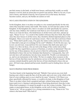 put their money in the bank, or build store houses, and keep their wealth, no useful
purpose is served. Such an action does no good to any person. What is it to you, if you
erect a house, and furnish it heavily, but no person lives in the house; the house
becomes useless, and you, the builder are useless as well.
NO CLASS STRATIFICATION IN THE KINGDOM:
In this Kingdom, there is no place set aside or a city created specifically for the rich,
where they keep their money and wealth. This means, no rich man has a place in the
Kingdom. In the Kingdom also, there is no place set aside specifically for a person,
who has many children, but would not want them to serve God and his fellow man.
There is no room for those, who build houses in all the towns and cities, and put up
signs, "House To Let." As a result of the number of houses they have built, they boast
since they have houses in all the towns, they should be allotted important places in the
Kingdom. There is no room for such house owners. That is why Our Lord Jesus Christ
says: "What shall it profit a man, if he gains the whole world, and loses his own soul,
or what shall a man give in exchange for his soul?" (Matthew 16:26) He also says: "go
to now you rich men, weep and howl for your miseries that shall come upon you."
(James 5:1). How do those, who are rich in the things of this world, look at their
wealth? Do they regard them as pieces of furniture, or articles of adornment? They are
not for any of these purposes, but are given to them for safekeeping, intended to be
distributed to those who are less fortunate than themselves. Consequently, they will
not only have self-satisfaction, but also loose eternal life. Wealth is an instrument to
us, and we are instruments to the Father. We have to employ these resources in the
Service of God, that there may be satisfactory service in the Father's vineyard. All the
currency minted should be used in the Service of God, distributed to those who are
poor. All food crops, planted and harvested, should be used in feeding those who are
hungry.
MAN'S PROPER FOOD PRESCRIBED:
You have heard, in the beginning God said: "Behold, I have given you every herb
bearing seed, which is upon the face of all the earth, and every tree, in the which is the
fruit of a tree yielding seed; to you it shall be for meat." (Genesis 1:29) There is no
place specifically allocated for money, or wealth to be kept, in this Kingdom of God.
There is no place where food is prepared and kept, without being eaten; but people
keep watch over it, fanning it and protecting it from being destroyed, from day to day.
When food is prepared, it is meant for people to eat, this is done everyday. There is no
empty or unoccupied house, in this Kingdom, on the wall of which is inscribed:
"house to let." All are occupied. It is a wrong connotation to say, "Home to let." For
whom is the home built? Who built it?

172

 