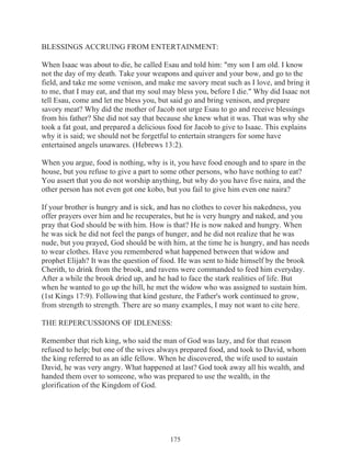 BLESSINGS ACCRUING FROM ENTERTAINMENT:
When Isaac was about to die, he called Esau and told him: "my son I am old. I know
not the day of my death. Take your weapons and quiver and your bow, and go to the
field, and take me some venison, and make me savory meat such as I love, and bring it
to me, that I may eat, and that my soul may bless you, before I die." Why did Isaac not
tell Esau, come and let me bless you, but said go and bring venison, and prepare
savory meat? Why did the mother of Jacob not urge Esau to go and receive blessings
from his father? She did not say that because she knew what it was. That was why she
took a fat goat, and prepared a delicious food for Jacob to give to Isaac. This explains
why it is said; we should not be forgetful to entertain strangers for some have
entertained angels unawares. (Hebrews 13:2).
When you argue, food is nothing, why is it, you have food enough and to spare in the
house, but you refuse to give a part to some other persons, who have nothing to eat?
You assert that you do not worship anything, but why do you have five naira, and the
other person has not even got one kobo, but you fail to give him even one naira?
If your brother is hungry and is sick, and has no clothes to cover his nakedness, you
offer prayers over him and he recuperates, but he is very hungry and naked, and you
pray that God should be with him. How is that? He is now naked and hungry. When
he was sick he did not feel the pangs of hunger, and he did not realize that he was
nude, but you prayed, God should be with him, at the time he is hungry, and has needs
to wear clothes. Have you remembered what happened between that widow and
prophet Elijah? It was the question of food. He was sent to hide himself by the brook
Cherith, to drink from the brook, and ravens were commanded to feed him everyday.
After a while the brook dried up, and he had to face the stark realities of life. But
when he wanted to go up the hill, he met the widow who was assigned to sustain him.
(1st Kings 17:9). Following that kind gesture, the Father's work continued to grow,
from strength to strength. There are so many examples, I may not want to cite here.
THE REPERCUSSIONS OF IDLENESS:
Remember that rich king, who said the man of God was lazy, and for that reason
refused to help; but one of the wives always prepared food, and took to David, whom
the king referred to as an idle fellow. When he discovered, the wife used to sustain
David, he was very angry. What happened at last? God took away all his wealth, and
handed them over to someone, who was prepared to use the wealth, in the
glorification of the Kingdom of God.

175

 