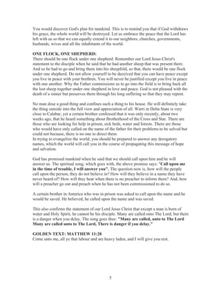 You would discover God's plan for mankind. This is to remind you that if God withdraws
his grace, the whole world will be destroyed. Let us embrace the peace that the Lord has
left with us so that we can equally extend it to our neighbors, churches, governments,
husbands, wives and all the inhabitants of the world.
ONE FLOCK, ONE SHEPHERD:
There should be one flock under one shepherd. Remember our Lord Jesus Christ's
statement to the disciple when he said that he had another sheep that was present there.
And so he had to go and bring them into his sheepfold, so that, there would be one flock
under one shepherd. Do not allow yourself to be deceived that you can have peace except
you live in peace with your brethren. You will never be justified except you live in peace
with one another. Why the Father commissions us to go into the field is to bring back all
the lost sheep together under one shepherd in love and peace. God is not pleased with the
death of a sinner but preserves them through his long suffering so that they may repent.
No man dose a good thing and confines such a thing to his house. He will definitely take
the thing outside into the full view and appreciation of all. Warri in Delta State is very
close to Calabar, yet a certain brother confessed that it was only recently, about two
weeks ago, that he heard something about Brotherhood of the Cross and Star. There are
those who are looking for help in prison, sick beds, water and forests. There are those
who would have only called on the name of the father for their problems to be solved but
could not because, there is no one to direct them.
In trying to evangelize the world, you should be prepared to answer any derogatory
names, which the world will call you in the course of propagating this message of hope
and salvation.
God has promised mankind when he said that we should call upon him and he will
answer us. The spiritual song, which goes with, the above promise says: "Call upon me
in the time of trouble, I will answer you". The question now is, how will the people
call upon the person, they do not believe in? How will they believe in a name they have
never heard of? How will they hear when there is no preacher to inform them? And, how
will a preacher go out and preach when he has not been commissioned to do so.
A certain brother in America who was in prison was asked to call upon the name and he
would be saved. He believed, he called upon the name and was saved.
This also confirms the statement of our Lord Jesus Christ that except a man is born of
water and Holy Spirit, he cannot be his disciple. Many are called onto The Lord, but there
is a danger when you delay. The song goes thus: "Many are called, unto to The Lord
Many are called unto to The Lord, There is danger if you delay."
GOLDEN TEXT: MATTHEW 11:28
Come unto me, all ye that labour and are heavy laden, and I will give you rest.

5

 
