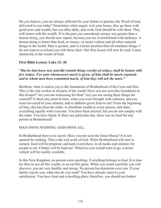 Do you believe, you are always afflicted for your failure to practice the Word of God,
delivered to you today? Sometimes when angels visit your house, they go there with
good news and wealth, but you dilly-dally, and wish, God should be with them. They
will return with the wealth. If in the past you considered, money was greater than a
human being, you should now repent, because you are overwhelmed with darkness. A
human being is better than food, or money, or motor vehicle and all other material
things in the world. Man is greater, and in a better position than all mundane things. I
do not want to overload you with these facts. Our first lesson will now be read. Listen
attentively to the words of God.
First Bible Lesson: Luke 12: 48
"But he that knew not, and did commit things worthy of stripes, shall be beaten with
few stripes. For unto whomsoever much is given, of him shall be much required:
and to whom men have committed much, of him they will ask the more."
Brethren, what is read to you is the foundation of Brotherhood of the Cross and Star.
This is the sole worker in all parts of the world. Have you not seen this foundation in
this Gospel? Are you not witnessing for Him? Are you not seeing these things for
yourself? Is there any point in time, when you were brought with sickness, and you
were not cured of your ailment, and in addition given food to eat? From the beginning
of time, this has been the order, to distribute wealth to every person, and share
everything equally with everyone. You have been elected, but you do not comply with
the order. You have failed. Is there any particular day, there was no food for any
person in Brotherhood?
MAN OWNS NOTHING. GOD OWNS ALL.
In Brotherhood there is no secret. Have you not seen the Guest House? It is not
opened for nothing. That is the real work of God. When Brotherhood will start in
earnest, food will be prepared, and kept everywhere, in all nooks and crannies for
people to eat. Clothes will be kept too. Wherever you would want to go, a motor
vehicle will be readily available.
In this New Kingdom, no person owns anything. Everything belongs to God. It is time
for Him to use all His wealth, to reveal His glory. When you watch carefully you will
discover, you are very healthy and strong. No person has dominion over you. If your
family rejects you, what else do you want? You have already eaten to your
satisfaction. You have food and a dwelling place; therefore, you should not bother

176

 
