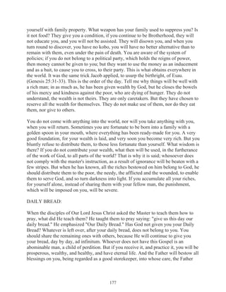 yourself with family property. What weapon has your family used to suppress you? Is
it not food? They give you a condition, if you continue to be Brotherhood, they will
not educate you, and you will not be assisted. They will disown you, and when you
turn round to discover, you have no kobo, you will have no better alternative than to
remain with them, even under the pain of death. You are aware of the system of
policies; if you do not belong to a political party, which holds the reigns of power,
then money cannot be given to you; but they want to use the money as an inducement
and as a bait, to cause you to cross, to their party. This is what obtains everywhere in
the world. It was the same trick Jacob applied, to usurp the birthright, of Esau.
(Genesis 25:31-33). This is the order of the day. Tell me why things will be well with
a rich man; in as much as, he has been given wealth by God, but he closes the bowels
of his mercy and kindness against the poor, who are dying of hunger. They do not
understand, the wealth is not theirs. They are only caretakers. But they have chosen to
reserve all the wealth for themselves. They do not make use of them, nor do they eat
them, nor give to others.
You do not come with anything into the world, nor will you take anything with you,
when you will return. Sometimes you are fortunate to be born into a family with a
golden spoon in your mouth, where everything has been ready-made for you. A very
good foundation, for your wealth is laid, and very soon you become very rich. But you
bluntly refuse to distribute them, to those less fortunate than yourself. What wisdom is
there? If you do not contribute your wealth, what then will be used, in the furtherance
of the work of God, to all parts of the world? That is why it is said; whosoever does
not comply with the master's instruction, as a result of ignorance will be beaten with a
few stripes. But when he has known, all the riches bestowed on him belong to God, he
should distribute them to the poor, the needy, the afflicted and the wounded, to enable
them to serve God, and so turn darkness into light. If you accumulate all your riches,
for yourself alone, instead of sharing them with your fellow man, the punishment,
which will be imposed on you, will be severe.
DAILY BREAD:
When the disciples of Our Lord Jesus Christ asked the Master to teach them how to
pray, what did He teach them? He taught them to pray saying: "give us this day our
daily bread." He emphasized "Our Daily Bread." Has God not given you your Daily
Bread? Whatever is left over, after your daily bread, does not belong to you. You
should share the remaining ones with others, because He will continue to give you
your bread, day by day, ad infinitum. Whoever does not have this Gospel is an
abominable man, a child of perdition. But if you receive it, and practice it, you will be
prosperous, wealthy, and healthy, and have eternal life. And the Father will bestow all
blessings on you, being regarded as a good storekeeper, into whose care, the Father

177

 