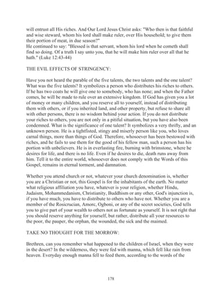 will entrust all His riches. And Our Lord Jesus Christ asks: "Who then is that faithful
and wise steward, whom his lord shall make ruler, over His household; to give them
their portion of meat, in due season?"
He continued to say: "Blessed is that servant, whom his lord when he cometh shall
find so doing. Of a truth I say unto you, that he will make him ruler over all that he
hath." (Luke 12:43-44)
THE EVIL EFFECTS OF STRINGENCY:
Have you not heard the parable of the five talents, the two talents and the one talent?
What was the five talents? It symbolizes a person who distributes his riches to others.
If he has two coats he will give one to somebody, who has none; and when the Father
comes, he will be made to rule over an extensive kingdom. If God has given you a lot
of money or many children, and you reserve all to yourself, instead of distributing
them with others, or if you inherited land, and other property, but refuse to share all
with other persons, there is no wisdom behind your action. If you do not distribute
your riches to others, you are not only in a pitiful situation, but you have also been
condemned. What is the significance of one talent? It symbolizes a very thrifty, and an
unknown person. He is a tightfisted, stingy and miserly person like you, who loves
carnal things, more than things of God. Therefore, whosoever has been bestowed with
riches, and he fails to use them for the good of his fellow man, such a person has his
portion with unbelievers. He is in everlasting fire, burning with brimstone, where he
desires for life, and there is no life. Even if he desires to die, death runs away from
him. Tell it to the entire world, whosoever does not comply with the Words of this
Gospel, remains in eternal torment, and damnation.
Whether you attend church or not, whatever your church denomination is, whether
you are a Christian or not, this Gospel is for the inhabitants of the earth. No matter
what religious affiliation you have, whatever is your religion, whether Hindu,
Judaism, Mohammedanism, Christianity, Buddhism or any other, God's injunction is,
if you have much, you have to distribute to others who have not. Whether you are a
member of the Rosicrucian, Amorc, Ogboni, or any of the secret societies, God tells
you to give part of your wealth to others not as fortunate as yourself. It is not right that
you should reserve anything for yourself, but rather, distribute all your resources to
the poor, the pauper, the orphan, the wounded, the sick and the maimed.
TAKE NO THOUGHT FOR THE MORROW:
Brethren, can you remember what happened to the children of Israel, when they were
in the desert? In the wilderness, they were fed with manna, which fell like rain from
heaven. Everyday enough manna fell to feed them, according to the words of the

178

 