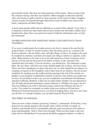 poor and the needy. She does not make good use of the money. Those in power put
the country's money, into their own pockets. Others struggle to share the national
cake, each trying to grab as much as, they can keep. In the course of these struggles,
various avenues are opened through which thieves and swindlers also share in the
booty. God knows all about Nigeria.
A great many people suffer and are afflicted, as a result of this attitude. Every time it
is reported, a house has been burnt; thieves have broken into the banks; robbers have
burglarized a shop. Have you used your means to help the unfortunate ones, as God
has instructed?
NO PRECONDITION FOR ASSISTING THOSE LESS FORTUNATE THAN
YOURSELF:
If we were to understand, the wisdom given us by God, is meant to be used for the
good of others, so that we remain in peace; then all money given us, is meant to be
used in common, with our fellow man. All other things we have, are meant to be used,
by mankind in common. God does not regard, one thing is inferior or superior, to the
other. What remains to be done is for us to make good use of these resources, in the
Service of God; and for the good of our fellow workers, in the vineyard. This
statement does not imply, if you do not have, you should give. The statement is quite
plain. He says those, who have two coats, should impart one to those, who have none.
Those who have should give to those who have not, so, there should be no sadness, no
weeping, no regrets in this Kingdom, and so there may be no sickness. Do not set any
condition for anything you do; neither promise paying at the end of the month, nor
pledge to your property to indemnify yourself, or ask for a fee, before you render any
services. If you behave in this way, you are completely overwhelmed with darkness,
and great suffering. Brethren, it does not so much matter whether you are educated or
not, for high educational attainment, cannot influence it. Whether you sing or do not
sing, has nothing to do with it. Dexterous dance cannot also influence the turn of
events. You cannot be exempted, no matter what your station in life has been.
Whatsoever God has bestowed on you, use them in helping those, who have not. Once
you do this, it is enough evidence; you are practicing the Word of God.
THE SPIRIT OF ONENESS:
There are now certain countries practicing "oneness," communism. If therefore, every
person in our country practices this Gospel, there will be no theft, no death, no
sickness, and murder will be considerably reduced, and every person will remain in
peace and tranquility. That is what I have brought. What you hear today is the real
truth, and it is Brotherhood. Every person should be engaged somehow, in order to

180

 