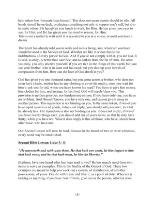 help others less fortunate than himself. This does not mean people should be idle. All
hands should be on deck, producing something not only to support one's self, but also
to assist others. He has given you hands to work, for Him. He has given you eyes to
see, for Him; and He has given you the mind to reason, for Him.
This is not a matter to wait until it is revealed to you in a vision, or until you have a
dream.
The Spirit has already told you to work and earn a living, and, whatever you have
should be used in the Service of God. Whether we like it or not, that is the
indebtedness of every person to God. And if you do not comply with it, you are lost. It
is said, to obey, is better than sacrifice, and to harken than, the fat of rams. Do what
you may, you only deceive yourself, if you are rich in the things of this world, but you
see your brother, who is in want and has need; but you shut up your bowels of
compassion from him. How can the love of God dwell in you?
God has given you one thousand naira, but you come across a brother, who does not
even have a kobo, neither has he any clothing to cover his nudity, must you wait for
him to ask you for aid, when you have known his need? You have to give him money,
buy clothes for him, and arrange for his food. God will surely bless you. This
provision is neither grievous, nor burdensome on you. If you have only one, you have
no problem. God Himself knows, you have only one, and cannot give it away to
another person. This injunction is not binding on you. In the same token, if two of you
have equal quantities of goods, it does not imply, you should add your own, to what
he already has. The injunction is also not binding on you. It does not imply, if two of
you have twenty things each, you should add ten of yours to his, so that he may have
thirty, while you have ten. What it does imply is that all those, who have, should look
after those, who have not.
Our Second Lesson will now be read, because in the mouth of two or three witnesses,
every word may be established.
Second Bible Lesson: Luke 3: 11
"He answereth and saith unto them, He that hath two coats, let him impart to him
that hath none; and he that hath meat, let him do likewise."
Brethren, have you heard what has been read to you? He has merely used these two
items to serve as examples. This is the finality of the Gospel of God. These two
examples are meant to help you work out a system, of distribution, of all other
possessions, of yours. Decide within you and take it, as a point of duty. Whoever is
lacking in anything, if you have two of them, give one to the person, who has none.

181

 