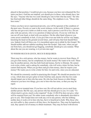 placed in that position, I would not give you, because you have not exhausted the five
naira you have. God has not implied, you should give to those, who already have, but
He says: "Anyone who has two coats should give one to him who has none." He who
has food and other things should do the same thing. The emphasis is on, "Those who
have none."
Unless you have never experienced poverty, you will be ignorant of the condition of
the poor ones. Poverty or want is the worst sickness, in the world. If there is a person,
who has not got even a kobo or cloth to wear, such a person is not fit to live. Do not
joke with any person, who is in a position of abject poverty. If you toy with him, he
can cut off your head, or deal with you anyhow. On the other hand whenever you
come across somebody in lack, if you give him even one kobo he will be very happy,
knocking his head on the ground several times, and will pray that God should bless
you. Indeed, God will bless you. It is incumbent upon you to abide by this Gospel. We
should neither add nor subtract anything from the Gospel. Take note, when you get
out from here, you should not go begging, somebody should give you soutane. What
about the one you are wearing, is it yet torn into rags?
TO WHOM MUCH IS GIVEN, MUCH IS REQUIRED:
There may be a sick person, who has money, but he wants to recover from illness. If
you give him money, has he complained, he needs money? He wants to be well. There
may be another person, who has both food and money, but he is illiterate. He cannot
even write a letter, and is asking for somebody, who will write a letter for him, but he
cannot find anyone. When you go there and give him money, does he require your
money? He wants you to write a letter for him. Go and write, since you are educated.
We should be extremely careful in practicing this Gospel. We should not practice it in
a way, which does not give glory to God. God has said, anyone who has two coats
should impart one to him who has none. He who has food, houses or other things,
whenever you have two things, give one to him who has none, so that you may be
equal.
God has never tempted man. If you have not, He will not advice you to steal form
another person. But He says, any person who has should give to you. It is said, "To
whom much is given, much is also required." (Luke 12:48) If he does not give, what
will be required from you? He rather wants somebody who is abundantly provided to
give to you. This Gospel does not work any evil to any person, who has nothing;
neither does it work evil to him who has, but it is beneficial to both. Why those who
are rich suffer is, they conserve all they have, for themselves. They may be hopelessly
sick, they spend a lot of money to obtain treatment. They may be beset with diverse

183

 