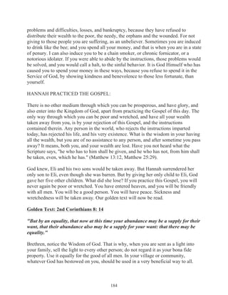problems and difficulties, losses, and bankruptcy, because they have refused to
distribute their wealth to the poor, the needy, the orphans and the wounded. For not
giving to those people you are suffering, as an unbeliever. Sometimes you are induced
to drink like the bee; and you spend all your money, and that is when you are in a state
of penury. I can also induce you to be a chain smoker, or chronic fornicator, or a
notorious idolater. If you were able to abide by the instructions, those problems would
be solved, and you would call a halt, to the sinful behavior. It is God Himself who has
caused you to spend your money in these ways, because you refuse to spend it in the
Service of God, by showing kindness and benevolence to those less fortunate, than
yourself.
HANNAH PRACTICED THE GOSPEL:
There is no other medium through which you can be prosperous, and have glory, and
also enter into the Kingdom of God, apart from practicing the Gospel of this day. The
only way through which you can be poor and wretched, and have all your wealth
taken away from you, is by your rejection of this Gospel, and the instructions
contained therein. Any person in the world, who rejects the instructions imparted
today, has rejected his life, and his very existence. What is the wisdom in your having
all the wealth, but you are of no assistance to any person, and after sometime you pass
away? It means, both you, and your wealth are lost. Have you not heard what the
Scripture says, "he who has to him shall be given, and he who has not, from him shall
be taken, even, which he has." (Matthew 13:12, Matthew 25:29).
God knew, Eli and his two sons would be taken away. But Hannah surrendered her
only son to Eli, even though she was barren. But by giving her only child to Eli, God
gave her five other children. What did she lose? If you practice this Gospel, you will
never again be poor or wretched. You have entered heaven, and you will be friendly
with all men. You will be a good person. You will have peace. Sickness and
wretchedness will be taken away. Our golden text will now be read.
Golden Text: 2nd Corinthians 8: 14
"But by an equality, that now at this time your abundance may be a supply for their
want, that their abundance also may be a supply for your want: that there may be
equality."
Brethren, notice the Wisdom of God. That is why, when you are sent as a light into
your family, sell the light to every other person; do not regard it as your bona fide
property. Use it equally for the good of all men. In your village or community,
whatever God has bestowed on you, should be used in a very beneficial way to all.

184

 