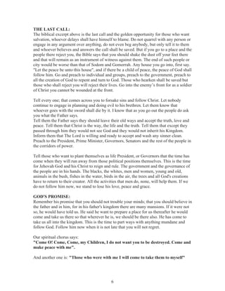 THE LAST CALL:
The biblical excerpt above is the last call and the golden opportunity for those who want
salvation, whoever delays shall have himself to blame. Do not quarrel with any person or
engage in any argument over anything, do not even beg anybody, but only tell it to them
and whoever believes and answers the call shall be saved. But if you go to a place and the
people there reject you, the Bible says that you should shake the dust off your feet there
and that will remain as an instrument of witness against them. The end of such people or
city would be worse than that of Sodom and Gomorrah. Any house you go into, first say.
"Let the peace be unto this house", and if there be a child of peace, the peace of God shall
follow him. Go and preach to individual and groups, preach to the government, preach to
all the creation of God to repent and turn to God. Those who hearken shall be saved but
those who shall reject you will reject their lives. Go into the enemy’s front for as a soldier
of Christ you cannot be wounded at the front.
Tell every one; that comes across you to forsake sins and follow Christ. Let nobody
continue to engage in planning and doing evil to his brethren. Let them know that
whoever goes with the sword shall die by it. I know that as you go out the people do ask
you what the Father says.
Tell them the Father says they should leave their old ways and accept the truth, love and
peace. Tell them that Christ is the way, the life and the truth. Tell them that except they
passed through him they would not see God and they would not inherit his Kingdom.
Inform them that The Lord is willing and ready to accept and wash any sinner clean.
Preach to the President, Prime Minister, Governors, Senators and the rest of the people in
the corridors of power.
Tell those who want to plant themselves as life President, or Governors that the time has
come when they will run away from those political positions themselves. This is the time
for Jehovah God and his Christ to reign and rule. The government and the governance of
the people are in his hands. The blacks, the whites, men and women, young and old,
animals in the bush, fishes in the water, birds in the air, the trees and all God's creations
have to return to their creator. All the activities that men do, none, will help them. If we
do not follow him now, we stand to lose his love, peace and grace.
GOD'S PROMISE:
Remember his promise that you should not trouble your minds; that you should believe in
the father and in him, for in his father's kingdom there are many mansions. If it were not
so, he would have told us. He said he want to prepare a place for us thereafter he would
come and take us there so that wherever he is, we should be there also. He has come to
take us all into the kingdom. This is the time to part ways with anything mundane and
follow God. Follow him now when it is not late that you will not regret.
Our spiritual chorus says:
"Come O! Come, Come, my Children, I do not want you to be destroyed. Come and
make peace with me".
And another one is: "Those who were with me I will come to take them to myself"

6

 