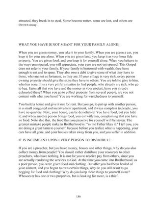attracted, they break in to steal. Some become rotten, some are lost, and others are
thrown away.

WHAT YOU HAVE IS NOT MEANT FOR YOUR FAMILY ALONE:
When you are given money, you take it to your family. When you are given a car, you
keep it for your use alone. When you are given land, you keep it as your bona fide
property. You are given food, and you keep it for yourself alone. When you behave in
the ways enumerated, you will appreciate, your eyes are not yet opened. This Gospel
does not refer to your family. If your family is bestowed with wealth, they have
enough to eat and to spare. They also owe a debt to give some of what they have to
those, who are not as fortunate, as they are. If your village is very rich, every person
owning property should give the extra they have to others. You are told to give to him,
who has none. It is a very pitiful situation to find people, who already are rich, who go
to beg. Upon all that you have and the money in your pocket; have you already
exhausted these? When you go to collect property from several people, are you not
content with what you have? You are working for wretchedness to yourself.
You build a house and give it out for rent. But you go, to put up with another person,
in a small congested and inconvenient apartment, and always complain to people, you
have no quarters. Note, your house, can be demolished. You have food, but you hide
it; and when another person brings food, you eat with him, complaining that you have
no food. Note also that, the food that you preserve for yourself will be stolen. The
greatest mistake people make in Brotherhood is: "as the Father likes it." I tell you, you
are doing a great harm to yourself, because before you realize what is happening, your
cars have all gone, and your houses taken away from you, and you suffer in addition.
IT IS INCUMBENT UPON EVERY PERSON TO DISTRIBUTE:
If you are a preacher, but you have money, houses and other things, why do you also
collect money from people? You should rather distribute your resources to other
preachers, who have nothing. It is not for you to receive pay from others, since you
are actually rendering the services to God. At the time you came into Brotherhood, as
a poor person, you were given food and clothing. But after you had been healed of
your ailment, and you began to own certain things, why do you still want to go
begging for food and clothing? Why do you keep these things to yourself alone?
Whosoever has one or two properties, but is looking for more, is a thief.

186

 